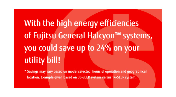 With the high energy efficiencies of Fujitsu General Halcyon™ systems, you could save up to 24% on your utility bill! * Savings may vary based on model selected, hours of operation and geographical location. With the high energy efficiencies of Fujitsu General Halcyon™ systems, you could save up to 24% on your utility bill! * Savings may vary based on model selected, hours of operation and geographical location.