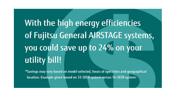 With the high energy efficiencies of Fujitsu General AIRSTAGE systems, you could save up to 24% on your utility bill! * Savings may vary based on model selected, hours of operation and geographical location. With the high energy efficiencies of Fujitsu General AIRSTAGE systems, you could save up to 24% on your utility bill! * Savings may vary based on model selected, hours of operation and geographical location.